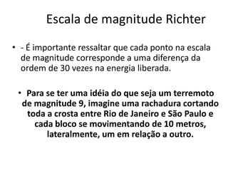 Escala de magnitude Richter
• - É importante ressaltar que cada ponto na escala
de magnitude corresponde a uma diferença da
ordem de 30 vezes na energia liberada.
• Para se ter uma idéia do que seja um terremoto
de magnitude 9, imagine uma rachadura cortando
toda a crosta entre Rio de Janeiro e São Paulo e
cada bloco se movimentando de 10 metros,
lateralmente, um em relação a outro.
 