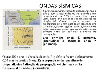 ONDAS SÍSMICAS
• A primeira movimentação do chão (chegando a
230 s após a ocorrência do terremoto) é um
deslocamento de 0,03 mm para cima e para
Leste. Nesta primeira onda não há vibração na
direção NS. Como as ondas estavam se
propagando de Oeste para Leste (do epicentro
para a estação) e chegaram na estação vindo de
baixo para cima, vemos que as vibrações nesta
primeira onda são paralelas à direção de
propagação.
• Esta primeira onda é, portanto,
longitudinal e chama-se onda P
(primária).
Quase 200 s após a chegada da onda P, o chão sofre um deslocamento
0,07 mm no sentido Norte. Esta segunda onda tem vibração
perpendicular à direção de propagação e é chamada onda
transversal ou onda S (secundária).
 
