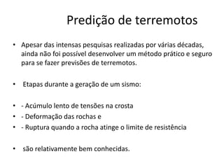 Predição de terremotos
• Apesar das intensas pesquisas realizadas por várias décadas,
ainda não foi possível desenvolver um método prático e seguro
para se fazer previsões de terremotos.
• Etapas durante a geração de um sismo:
• - Acúmulo lento de tensões na crosta
• - Deformação das rochas e
• - Ruptura quando a rocha atinge o limite de resistência
• são relativamente bem conhecidas.
 