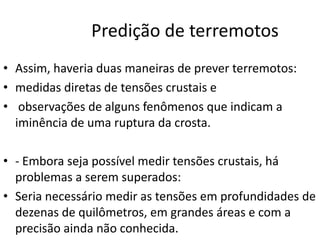 Predição de terremotos
• Assim, haveria duas maneiras de prever terremotos:
• medidas diretas de tensões crustais e
• observações de alguns fenômenos que indicam a
iminência de uma ruptura da crosta.
• - Embora seja possível medir tensões crustais, há
problemas a serem superados:
• Seria necessário medir as tensões em profundidades de
dezenas de quilômetros, em grandes áreas e com a
precisão ainda não conhecida.
 