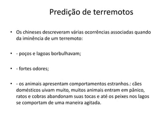 Predição de terremotos
• Os chineses descreveram várias ocorrências associadas quando
da iminência de um terremoto:
• - poços e lagoas borbulhavam;
• - fortes odores;
• - os animais apresentam comportamentos estranhos.: cães
domésticos uivam muito, muitos animais entram em pânico,
ratos e cobras abandonam suas tocas e até os peixes nos lagos
se comportam de uma maneira agitada.
 