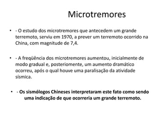 Microtremores
• - O estudo dos microtremores que antecedem um grande
terremoto, serviu em 1970, a prever um terremoto ocorrido na
China, com magnitude de 7,4.
• - A freqüência dos microtremores aumentou, inicialmente de
modo gradual e, posteriomente, um aumento dramático
ocorreu, após o qual houve uma paralisação da atividade
sísmica.
• - Os sismólogos Chineses interpretaram este fato como sendo
uma indicação de que ocorreria um grande terremoto.
 