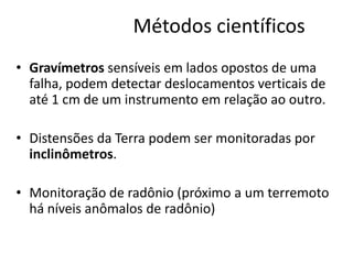 Métodos científicos
• Gravímetros sensíveis em lados opostos de uma
falha, podem detectar deslocamentos verticais de
até 1 cm de um instrumento em relação ao outro.
• Distensões da Terra podem ser monitoradas por
inclinômetros.
• Monitoração de radônio (próximo a um terremoto
há níveis anômalos de radônio)
 