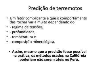 Predição de terremotos
• Um fator complicante é que o comportamento
das rochas varia muito dependendo do:
• - regime de tensões,
• - profundidade,
• - temperatura e
• - composição mineralógica.
• Assim, mesmo que a previsão fosse possível
na prática, os métodos usados na Califórnia
poderiam não serem úteis no Peru.
 