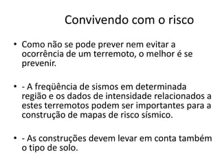 Convivendo com o risco
• Como não se pode prever nem evitar a
ocorrência de um terremoto, o melhor é se
prevenir.
• - A freqüência de sismos em determinada
região e os dados de intensidade relacionados a
estes terremotos podem ser importantes para a
construção de mapas de risco sísmico.
• - As construções devem levar em conta também
o tipo de solo.
 