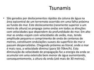 Tsunamis
• São gerados por deslocamentos rápidos da coluna de água na
área epicentral de um terremoto ocorrido em uma falha próxima
ao fundo do mar. Este deslocamento (raramente superior a um
metro de altura) se propaga como ondas em todas as direções
com velocidades que dependem da profundidade do mar. Em alto
mar as ondas viajam com velocidades de avião, mas, tendo
amplitude pequena e comprimento de onda de centenas de
metros, constituem ondulações suaves da superfície do mar e
passam despercebidas. Chegando próximo ao litoral, onde o mar
é mais raso, a velocidade diminui (para 50-70km/h). Esta
diminuição da velocidade de propagação faz a energia da onda se
acumular em uma extensão bem menor de água aumentando,
consequentemente, a altura da onda (até mais de 30 metros).
 