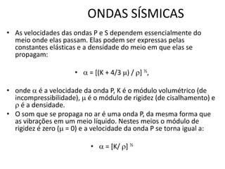 ONDAS SÍSMICAS
• As velocidades das ondas P e S dependem essencialmente do
meio onde elas passam. Elas podem ser expressas pelas
constantes elásticas e a densidade do meio em que elas se
propagam:
•  = [(K + 4/3 ) / ] ½,
• onde  é a velocidade da onda P, K é o módulo volumétrico (de
incompressibilidade),  é o módulo de rigidez (de cisalhamento) e
 é a densidade.
• O som que se propaga no ar é uma onda P, da mesma forma que
as vibrações em um meio líquido. Nestes meios o módulo de
rigidez é zero ( = 0) e a velocidade da onda P se torna igual a:
•  = [K/ ] ½
 