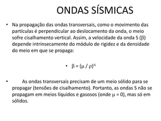 ONDAS SÍSMICAS
• Na propagação das ondas transversais, como o movimento das
partículas é perpendicular ao deslocamento da onda, o meio
sofre cisalhamento vertical. Assim, a velocidade da onda S ()
depende intrinsecamente do módulo de rigidez e da densidade
do meio em que se propaga:
•  = ( / )½
• As ondas transversais precisam de um meio sólido para se
propagar (tensões de cisalhamento). Portanto, as ondas S não se
propagam em meios líquidos e gasosos (onde  = 0), mas só em
sólidos.
 