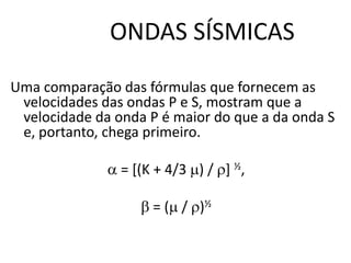 ONDAS SÍSMICAS
Uma comparação das fórmulas que fornecem as
velocidades das ondas P e S, mostram que a
velocidade da onda P é maior do que a da onda S
e, portanto, chega primeiro.
 = [(K + 4/3 ) / ] ½,
 = ( / )½
 
