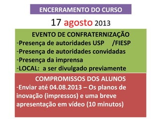 ENCERRAMENTO DO CURSO
17 agosto 2013
EVENTO DE CONFRATERNIZAÇÃO
-Presença de autoridades USP /FIESP
-Presença de autoridades convidadas
-Presença da imprensa
-LOCAL: a ser divulgado previamente
COMPROMISSOS DOS ALUNOS
-Enviar até 04.08.2013 – Os planos de
inovação (impressos) e uma breve
apresentação em vídeo (10 minutos)
 