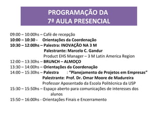 PROGRAMAÇÃO DA
7ª AULA PRESENCIAL
09:00 – 10:00hs – Café de recepção
10:00 – 10:30 - Orientações da Coordenação
10:30 – 12:00hs – Palestra: INOVAÇÃO NA 3 M
Palestrante: Marcelo C. Gandur
Product EHS Manager – 3 M Latin America Region
12:00 – 13:30hs – BRUNCH – ALMOÇO
13:30 – 14:00hs – Orientações da Coordenação
14:00 – 15:30hs – Palestra : “Planejamento de Projetos em Empresas”
Palestrante: Prof. Dr. Omar Moore de Madureira
Professor Aposentado da Escola Politécnica da USP
15:30 – 15:50hs – Espaço aberto para comunicações de interesses dos
alunos
15:50 – 16:00hs - Orientações Finais e Encerramento
 