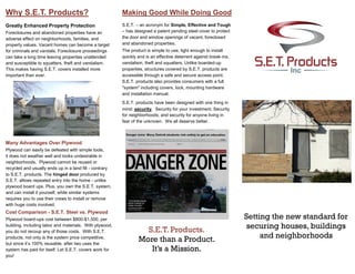 S.E.T. – an acronym for Simple, Effective and Tough
– has designed a patent pending steel cover to protect
the door and window openings of vacant, foreclosed
and abandoned properties.
The product is simple to use, light enough to install
quickly and is an effective deterrent against break-ins,
vandalism, theft and squatters. Unlike boarded-up
properties, structures covered by S.E.T. products are
accessible through a safe and secure access point.
S.E.T. products also provides consumers with a full
"system" including covers, lock, mounting hardware
and installation manual.
S.E.T. products have been designed with one thing in
mind: security. Security for your investment; Security
for neighborhoods; and security for anyone living in
fear of the unknown. We all deserve better.
Greatly Enhanced Property Protection
Foreclosures and abandoned properties have an
adverse effect on neighborhoods, families, and
property values. Vacant homes can become a target
for criminals and vandals. Foreclosure proceedings
can take a long time leaving properties unattended
and susceptible to squatters, theft and vandalism.
This makes having S.E.T. covers installed more
important than ever.
Many Advantages Over Plywood
Plywood can easily be defeated with simple tools,
it does not weather well and looks undesirable in
neighborhoods. Plywood cannot be reused or
recycled and usually ends up in a land fill - contrary
to S.E.T. products. The hinged door produced by
S.E.T. allows repeated entry into the home - unlike
plywood board ups. Plus, you own the S.E.T. system,
and can install it yourself, while similar systems
requires you to use their crews to install or remove
with huge costs involved.
Cost Comparison - S.E.T. Steel vs. Plywood
Plywood board-ups cost between $800-$1,500, per
building, including labor and materials. With plywood,
you do not recoup any of those costs. With S.E.T.
products, not only is the system price competitive,
but since it’s 100% reusable, after two uses the
system has paid for itself. Let S.E.T. covers work for
you!
Setting the new standard for
securing houses, buildings
and neighborhoods
Why S.E.T. Products? Making Good While Doing Good
S.E.T. Products.
More than a Product.
It’s a Mission.
 