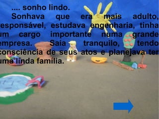 .... sonho lindo.
   Sonhava que era mais adulto,
responsável, estudava engenharia, tinha
um cargo importante numa grande
empresa.      Saia   tranquilo,   tendo
consciência de seus atos e planejava ter
uma linda família.
 