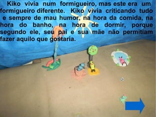 Kiko vivia num formigueiro, mas este era um
formigueiro diferente. Kiko vivia criticando tudo
 e sempre de mau humor, na hora da comida, na
hora do banho, na hora de dormir, porque
segundo ele, seu pai e sua mãe não permitiam
fazer aquilo que gostaria.
 