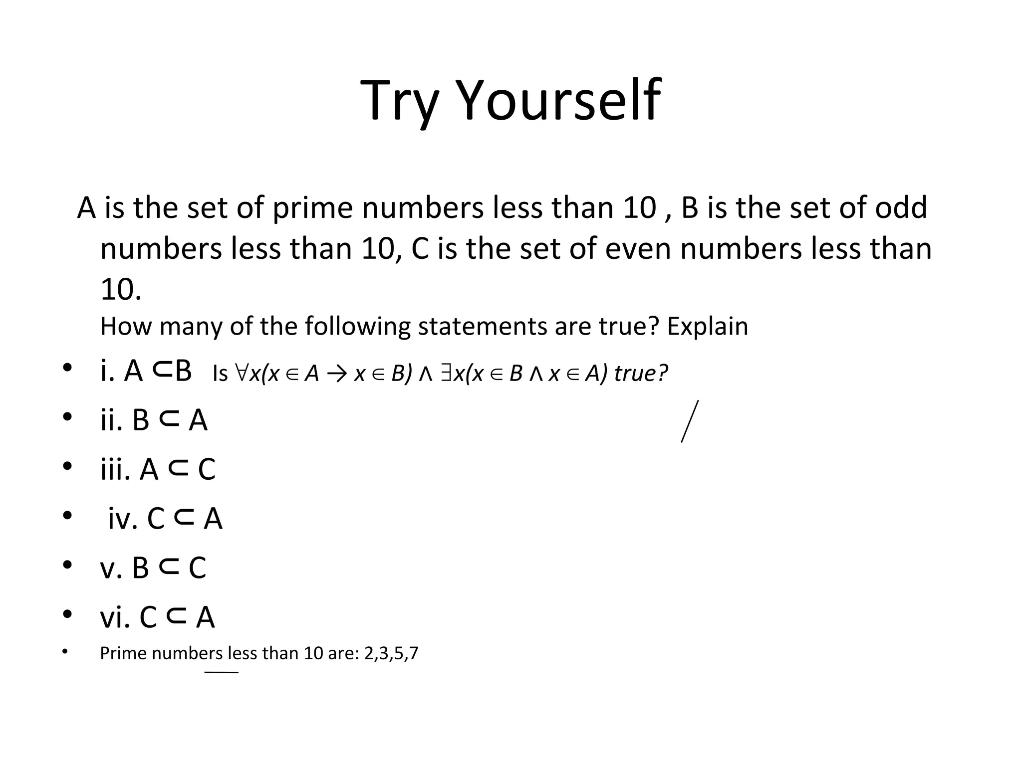 Try Yourself
A is the set of prime numbers less than 10 , B is the set of odd
numbers less than 10, C is the set of even numbers less than
10.
How many of the following statements are true? Explain
• i. A B⊂ Is ∀x(x A → x B) x(x B x A) true?∈ ∈ ∧ ∃ ∈ ∧ ∈
• ii. B A⊂
• iii. A C⊂
• iv. C A⊂
• v. B C⊂
• vi. C A⊂
• Prime numbers less than 10 are: 2,3,5,7
 