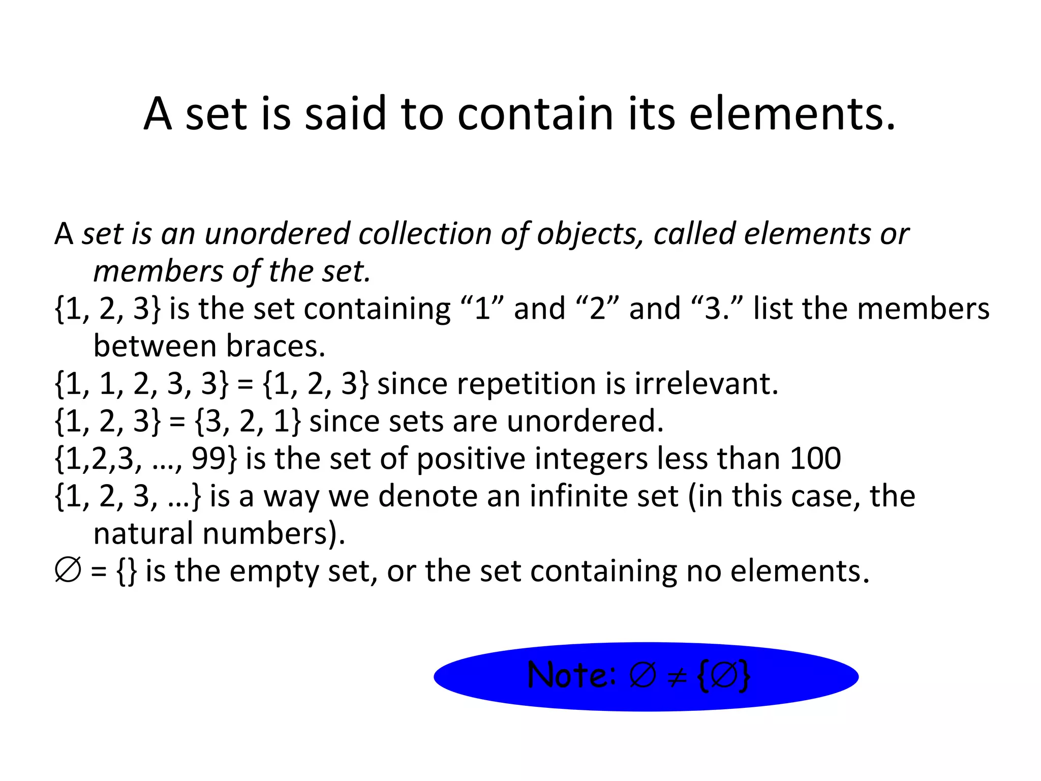 A set is said to contain its elements.
A set is an unordered collection of objects, called elements or
members of the set.
{1, 2, 3} is the set containing “1” and “2” and “3.” list the members
between braces.
{1, 1, 2, 3, 3} = {1, 2, 3} since repetition is irrelevant.
{1, 2, 3} = {3, 2, 1} since sets are unordered.
{1,2,3, …, 99} is the set of positive integers less than 100
{1, 2, 3, …} is a way we denote an infinite set (in this case, the
natural numbers).
∅ = {} is the empty set, or the set containing no elements.
Note: ∅ ≠ {∅}
 
