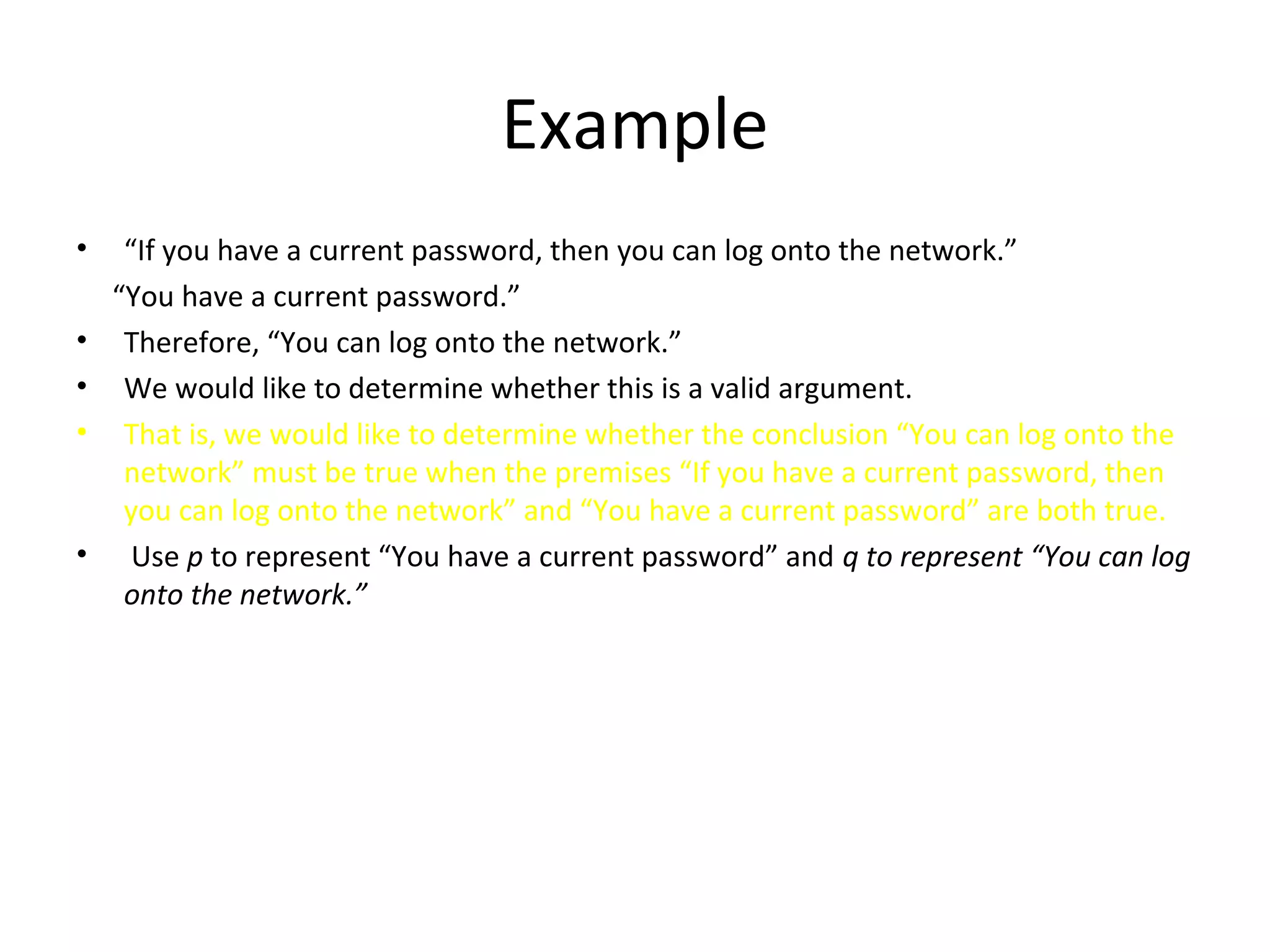 Example
• “If you have a current password, then you can log onto the network.”
“You have a current password.”
• Therefore, “You can log onto the network.”
• We would like to determine whether this is a valid argument.
• That is, we would like to determine whether the conclusion “You can log onto the
network” must be true when the premises “If you have a current password, then
you can log onto the network” and “You have a current password” are both true.
• Use p to represent “You have a current password” and q to represent “You can log
onto the network.”
 