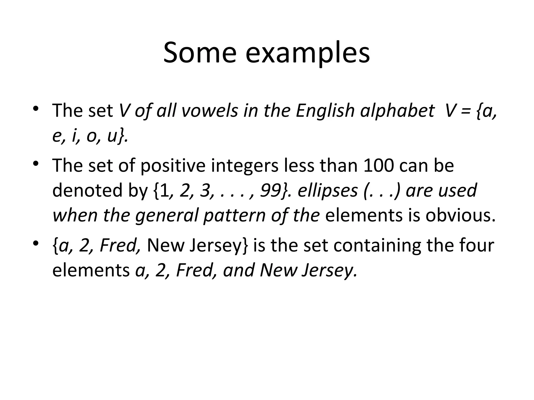 Some examples
• The set V of all vowels in the English alphabet V = {a,
e, i, o, u}.
• The set of positive integers less than 100 can be
denoted by {1, 2, 3, . . . , 99}. ellipses (. . .) are used
when the general pattern of the elements is obvious.
• {a, 2, Fred, New Jersey} is the set containing the four
elements a, 2, Fred, and New Jersey.
 