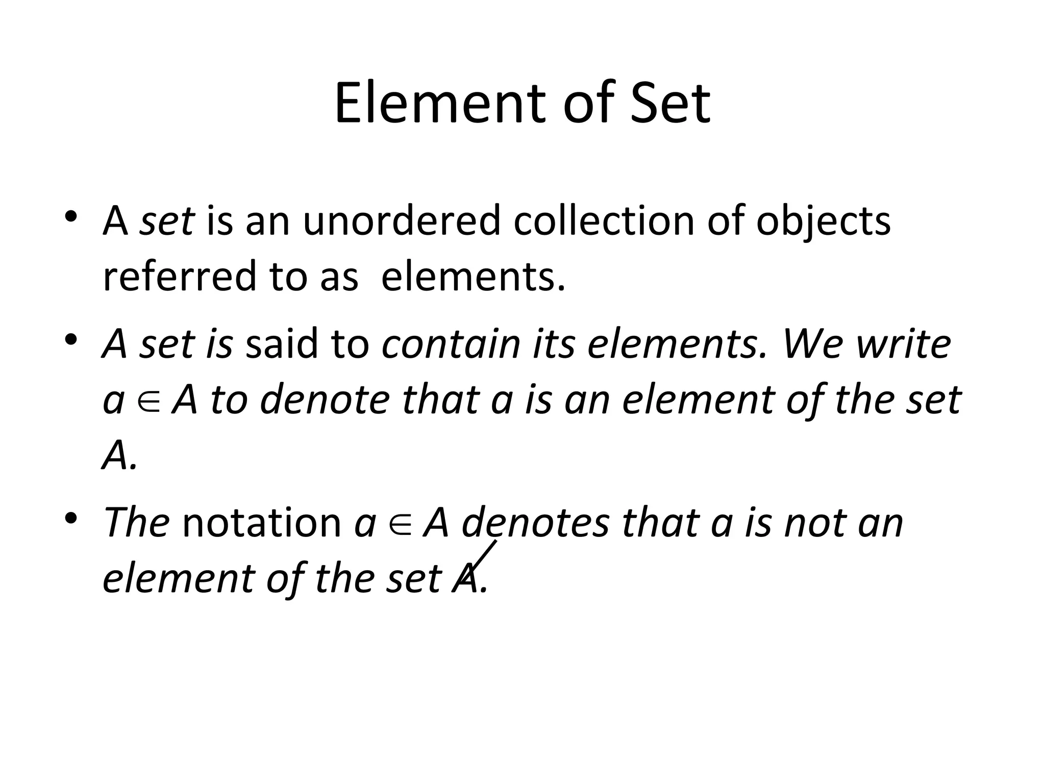 Element of Set
• A set is an unordered collection of objects
referred to as elements.
• A set is said to contain its elements. We write
a A to denote that a is an element of the set∈
A.
• The notation a A denotes that a is not an∈
element of the set A.
 
