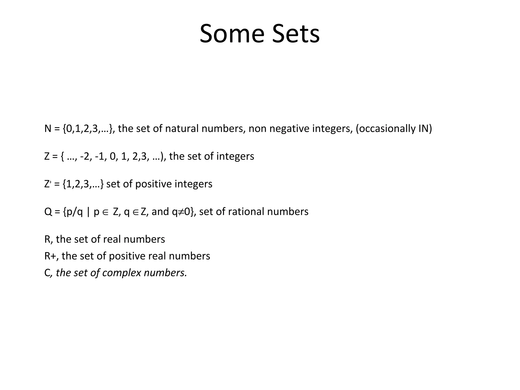Some Sets
N = {0,1,2,3,…}, the set of natural numbers, non negative integers, (occasionally IN)
Z = { …, -2, -1, 0, 1, 2,3, …), the set of integers
Z+
= {1,2,3,…} set of positive integers
Q = {p/q | p ∈ Z, q ∈Z, and q≠0}, set of rational numbers
R, the set of real numbers
R+, the set of positive real numbers
C, the set of complex numbers.
 