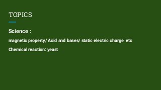 TOPICS
Science :
magnetic property/ Acid and bases/ static electric charge etc
Chemical reaction: yeast
 