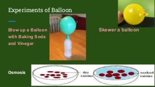 Experiments of Balloon
Blow up a Balloon Skewer a balloon
with Baking Soda
and Vinegar
Osmosis
 