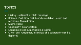 TOPICS
● History : satipratha , child marriage
● Science: Pollution, diet, blood circulation , atom and
molecule, Malnutrition
● Maths : bank
● Geography: solar system
● Economics: consumer rights, disaster
● Civic - civil Amenities, interview of a corporator can be
depicted
 