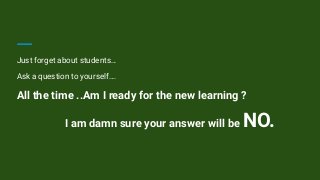 Just forget about students…
Ask a question to yourself….
All the time ..Am I ready for the new learning ?
I am damn sure your answer will be NO.
 