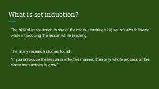 What is set induction?
The skill of introduction is one of the micro- teaching skill, set of rules followed
while introducing the lesson while teaching.
The many research studies found
“if you introduce the lesson in effective manner, then only whole process of the
classroom activity is good”.
 
