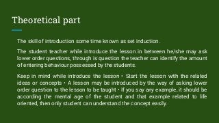 Theoretical part
The skill of introduction some time known as set induction.
The student teacher while introduce the lesson in between he/she may ask
lower order questions, through is question the teacher can identify the amount
of entering behaviour possessed by the students.
Keep in mind while introduce the lesson • Start the lesson with the related
ideas or concepts • A lesson may be introduced by the way of asking lower
order question to the lesson to be taught • If you say any example, it should be
according the mental age of the student and that example related to life
oriented, then only student can understand the concept easily.
 