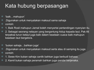 Kata hubung berpasangan
   ‘…mܱܲ’
   .Digunakan untuk menyatakan maksud sama sahaja
   contoh:
   1. Baik Rosli mahupun Jamal boleh menyertai pertandingan nyanyian itu.
   2. Sebagai seorang nelayan yang bergantung hidup kepada laut, Pak Ali
    terpaksa turun kelaut juga baik dalam keadaan cuaca baik mahupun
    keadaan laut bergelora.

   ‘bukan sahaja…bahkan juga’
   .Digunakan untuk menyatakan maksud serta atau di samping itu juga
   contoh:
   1. Swee Kim bukan sahaja cantik bahkan juga berbudi bahasa.
   2. Kamil bukan sahaja peramah bahkan juga pandai berjenaka.
 