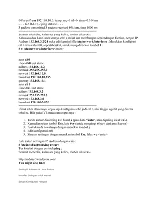 64 bytes from 192.168.10.2: icmp_seq=1 ttl=64 time=0.014 ms
- – - 192.168.10.2 ping statistic – - -
3 packets transmitted 3 packets received 0% loss, time 1000 ms
=============================================
Selamat mencoba, kalau ada yang keliru, mohon dikoreksi.
Kalau ada dua Lan Card (satunya eth1), misal saat membangun server dengan Debian, dengan IP
Address 192.168.3.2/24 maka edit kembali file /etc/network/interfaces . Masukkan konfigirasi
eth1 di bawah eth0, seperti berikut, untuk mengedit tekan tombol I :
# vi /etc/network/interfaces<enter>
=============================================

auto eth0
iface eth0 inet static
address 192.168.10.2
netmask 255.255.255.0
network 192.168.10.0
broadcast 192.168.10.255
gateway 192.168.10.1
auto eth1
iface eth1 inet static
address 192.168.3.2
netmask 255.255.255.0
network 192.168.3.0
broadcast 192.168.3.255
=============================================
Untuk lebih efisiennya, copas saja konfigurasi eth0 jadi eth1, ntar tinggal ngedit yang dicetak
tebal itu. Bila pakai VI, maka cara copas nya :

    1.   Taruh kursor disamping kiri huruf a (pada kata “auto“, atau di paling awal teks).
    2.   Kemudian tekan tombol Esc, lalu 6yy (untuk mengkopi 6 baris dari awal kursor)
    3.   Paste-kan di bawah nya dengan menekan tombol p
    4.   Edit konfigurasi eth1
    5.   Simpan settingan dengan menekan tombol Esc, lalu :wq <enter>

Lalu restart settingan IP Address dengan cara :
# /etc/init.d/networking restart
Tes koneksi dengan perintah ping .
Selamat mencoba, kalau ada yang keliru, mohon dikoreksi.

http://andriraf.wordpress.com/
You might also like:

Setting IP Address di Linux Fedora

Installasi Jaringan untuk warnet

Setup / Konfigurasi Hotspot
 