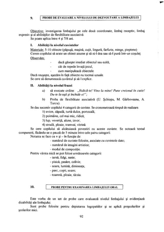 9. P R O B E D E E V A L U A R E A N I V E L U L U I D E D E Z V O L T A R E A L I M B A J U L U I
Obiective: investigarea limbajului pe cele două coordonate, limbaj receptiv, limbaj
expresiv şi al abilităţilor de flexibilitate asociativă.
Se poate aplica între 4 şi 7/8 ani.
I. Abilităţi la nivelul cuvintelor
Materiale: 5-10 obiecte (păpuşă, maşină, cuţit, lingură, farfurie, minge, pieptene)
Cerem copilului să arate un obiect anume şi să ni-1 dea sau să-1 pună într-un coşuleţ.
Observăm:
dacă găseşte imediat obiectul sau ezită;
cât de repede învaţă jocul;
cum manipulează obiectele.
Dacă reuşeşte, aşezăm în faţă obiecte nu tocmai uzuale.
Se cere să denumească cuvântul şi să-1 explice.
II. Abilităţi la nivelul frazei
a) să execute ordine: „Ridică-te! Vino la mine! Pune creionul în cutie!
Du-te la uşă şi închide-o!";
b) Proba de flexibilitate asociativă (U. Şchiopu, M. Gârboveanu, A.
Turcu).
Se dau succesiv copilului 4 categorii de cuvinte. Se cronometrează timpul de realizare.
1) avion, zăpadă, turtă dulce, portocală;
2) poimâine, cel mai mic, ridică;
3) lup, veveriţă, alune, izvor;
4) stradă, ploaie, tramvai, vitrină.
Se cere copilului să alcătuiască povestiri cu aceste cuvinte. Se notează textul
compunerii, făcându-se o pauză de 5 minute între cele patru categorii.
Notarea se face cu + şi - în funcţie de:
- numărul de cuvinte folosite, asociate cu cuvintele date;
- numărul de imagini artistice;
- modul de compoziţie.
Pentru vârsta mică se pot folosi următoarele categorii:
- iarnă, fulgi, sanie;
- pisică, pasăre, colivie;
- soare, lumină, dimineaţa;
- parc, copii, soare;
- toamnă, ploaie, târziu.
10. P R O B E PENTRU EXAMINAREA LIMBAJULUI ORAL
Este vorba de un set de probe care evaluaeză nivelul limbajului şi evidenţiază
dizabilităţi ale limbajului.
Sunt probe folosite pentru depistarea logopatiilor şi se aplică preşcolarilor şi
şcolarilor mici.
92
 
