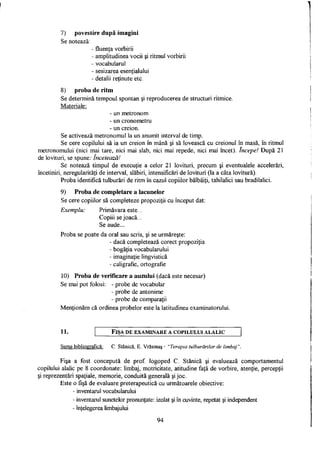 7) povestire după imagini
Se notează.
- fluenţa vorbirii
- amplitudinea vocii şi ritmul vorbirii
- vocabularul
- sesizarea esenţialului
- detalii reţinute etc.
8) proba de ritm
Se determină tempoul spontan şi reproducerea de structuri ritmice.
Materiale:
- un metronom
- un cronometru
- un creion.
Se activează metronomul la un anumit interval de timp.
Se cere copilului să ia un creion în mână şi să lovească cu creionul în masă, în ritmul
metronomului (nici mai tare, nici mai slab, nici mai repede, nici mai încet). începe! După 21
de lovituri, se spune: încetează!
Se notează timpul de execuţie a celor 21 lovituri, precum şi eventualele accelerări,
încetiniri, neregularităţi de interval, slăbiri, intensificări de lovituri (la a câta lovitură).
Proba identifică tulburări de ritm în cazul copiilor bâlbâiţi, tahilalici sau bradilalici.
9) Proba de completare a lacunelor
Se cere copiilor să completeze propoziţii cu început dat:
Exemplu: Primăvara este...
Copiii se joacă...
Se aude...
Proba se poate da oral sau scris, şi se urmăreşte:
- dacă completează corect propoziţia
- bogăţia vocabularului
- imaginaţie lingvistică
- caligrafie, ortografie
10) Proba de verificare a auzului (dacă este necesar)
Se mai pot folosi: - probe de vocabular
- probe de antonime
- probe de comparaţii
Menţionăm că ordinea probelor este la latitudinea examinatorului.
11. FIŞA DE EXAMINARE A COPILULUI ALALIC
Sursa bibliografică: C. Stanică, E. Vrăşmaş - "Terapia tulburărilor de limbaj".
Fişa a fost concepută de prof. logoped C. Stanică şi evaluează comportamentul
copilului alalic pe 8 coordonate: limbaj, motricitate, atitudine faţă de vorbire, atenţie, percepţii
şi reprezentări spaţiale, memorie, conduită generală şi joc.
Este o fişă de evaluare preterapeutică cu următoarele obiective:
- inventarul vocabularului
- inventarul sunetelor pronunţate: izolat şi în cuvinte, repetat şi independent
- înţelegerea limbajului
94
 