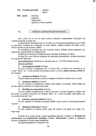 VII. Conduita generală: - agerime
- apatie
VIII. Jocul: - stereotip
- organizat
- independent
- raportat la vârsta copilului
12. P R O B E D E CONŞTIENTIZARE F O N O L O G I C A
Este vorba de un set de probe pentru evaluarea competenţelor fonologice ale
copilului preşcolar şi şcolar mic.
Conştientizarea fonologică este un concept nou în literatura logopedică şi ea se referă
la capacitatea copilului de-a manipula, în mod explicit, unităţile discrete ale limbii şi de-a
efectua operaţii cu ele (foneme, silabe).
Se consideră că existenţa sau non-existenţa acestor abilităţi explică progresul sau,
dimpotrivă, accesul dificil în învăţarea lexiei.
Probele pot fi folosite şi în diagnosticarea retardului de limbaj şi în afazie.
Pe baza lor se pot întocmi programe de intervenţie personalizate, întrucât detectează
clar segmentele deficitare.
Sursa bibliografică: Reeducaîion orthophonique nr. 197/1999 (număr tematic).
Structura probelor:
1) recunoaşterea rimelor (8 itemi)
Se cere copilului să găsească, din 3 cuvinte date, cuvântul care rimează cu un
cuvânt "ţintă". Ex.: se dă cuvântul ţintă avion şi alte 3 cuvinte: palton, baston, cartof (se
dau imagini).
2) numărarea silabelor (8 itemi)
Copilul trebuie să spună sau să arate cu degetele numărul de silabe al unor cuvinte.
3) eliminarea silabică (12 itemi)
Se cere copilului să îndepărteze, mintal, prima silabă a cuvântului, ultima silabă sau
cea din mijloc şi să spună ce-a rămas din cuvânt.
4) identificarea consoanelor (8 itemi)
Se cere copilului să găsească pe o fişă în care sunt 3 cuvinte (imagini), cuvântul care
nu începe cu aceeaşi consoană ca şi cuvântul "ţintă". Ex.: se dau cuvintele: pară, pâine, coş,
iar cuvântul ţintă este "pat".
5) numirea consoanei iniţiale (8 itemi)
Se cere copilului să identifice consoana iniţială a unui cuvânt şi să pronunţe fonemul
respectiv.
6) eliminarea fonemelor (8 itemi)
Se cere copilului să suprime primul sunet din cuvânt şi să spună ce-a rămas. Ex.:
braţe->raţe.
Pornind de la aceste probe, şcoala logopedică franceză a alcătuit un Program de
antrenament al conştientizării fonologice intitulat "Phonorama", utilizat în depistarea
precoce a dislexiilor şi în intervenţia terapeutică.
Se aplică începând de la vârsta de 5 ani.
96
 