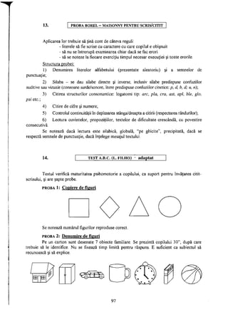 13. PROBA BOREL - MAISONNY PENTRU SCRIS/CITIT
Aplicarea lor trebuie să ţină cont de câteva reguli:
- literele să fie scrise cu caractere cu care copilul e obişnuit
- să nu se întrerupă examinarea chiar dacă se fac erori
- să se noteze la fiecare exerciţiu timpul necesar execuţiei şi toate erorile.
Structura probei:
1) Denumirea literelor alfabetului (prezentate aleatoriu) şi a semnelor de
punctuaţie;
2) Silaba - se dau silabe directe şi inverse, inclusiv silabe predispuse confuziilor
auditive sau vizuale (consoane surde/sonore, litere predispuse confuziilor cinetice: p, d, b, d; u, n);
3) Citirea structurilor consonantice: logatomi tip: arc, pla, era, ast, apl, ble, glo,
psi etc;
4)
5)
6)
consecutivă.
Se notează dacă lectura este silabică, globală, "pe ghicite", precipitată, dacă se
respectă semnele de punctuaţie, dacă înţelege mesajul textului.
Citire de cifre şi numere;
Controlul continuităţii în deplasarea stânga/dreapta a citirii (respectarea rândurilor);
Lectura cuvintelor, propoziţiilor, textelor de dificultate crescândă, cu povestire
14. T E S T A.B.C. (L. F I L H O ) - a d a p t a t
Testul verifică maturitatea psihomotorie a copilului, ca suport pentru învăţarea citit-
scrisului, şi are şapte probe.
PROBA 1: Copiere de figuri
Se notează numărul figurilor reproduse corect.
PROBA 2: Denumire de figuri
Pe un carton sunt desenate 7 obiecte familiare. Se prezintă copilului 30", după care
trebuie să le identifice. Nu se fixează timp limită pentru răspuns. E suficient ca subiectul să
recunoască şi să explice.
a r a
97
 