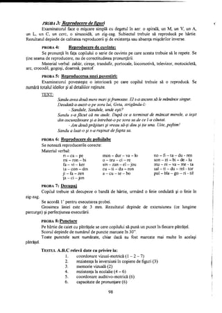 PROBA 3; Reproducere de fisuri
Examinatorul face o mişcare simplă cu degetul în aer: o spirală, un M, un V, un A,
un L, un C, un cerc, o sinusoidă, un zig-zag. Subiectul trebuie să reproducă pe hârtie.
Rezultatul depinde de calitatea reproducerii şi de existenţa sau absenţa mişcărilor inverse.
PROBA 4: Reproducere de cuvinte:
Se pronunţă în faţa copilului o serie de cuvinte pe care acesta trebuie să le repete. Se
ţine seama de reproducere, nu de corectitudinea pronunţării.
Material verbal: zahăr, cireşe, trandafir, portocale, locomotivă, televizor, motocicletă,
arc, crocodil, gogoşi, doamnă, pantof.
PROBA 5: Reproducerea unei povestiri:
Examinatorul povesteşte o istorioară pe care copilul trebuie să o reproducă. Se
număra toîaM ideilor şi aJ detaliilor reţinute.
TEXT:
Sandu avea două mere mari şifrumoase. El s-a ascuns să le mănânce singur.
Deodată a auzit-o pe sora lui, Geta, strigându-l:
- Sandule, Sandule, unde eşti?
Sandu s-a făcut că nu aude. După ce a terminat de mâncat merele, a ieşit
din ascunzătoare şi a întrebat-o pe sora sa de ce l-a căutat.
- Am două prăjituri şi vreau să-ţi dau şi ţie una. Uite, poftim!
Sandu a luat-o şi s-a ruşinat de fapta sa.
PROBA 6: Reproducere de polisilabe
Se notează reproducerile corecte:
Material verbal:
ri - ca - pe mon - dur - va - lo no - fi - ta - du - ren
mi - ron - bi o - tru - ci - re son - zi - bi - de - lu
f a - v i - k e r sin - zan - el -jou mu - ni - va - me - ta
ta - con - din cu - ti - du - ron sal - ti - du - rel - tor
ji - fa - zen a - cu - te - bo pul - bla - go - ri - til
ţa - ci - jon
PROBA 7: Decupai
Copilul trebuie să decupeze o bandă de hârtie, urmând o linie ondulată şi o linie în
zig-zag.
Se acordă 1' pentru executarea probei.
Grosimea liniei este de 3 mm. Rezultatul depinde de extensiunea (ce lungime
parcurge) şi perfecţiunea executării.
PROBA 8: Punctare
Pe hârtie de caiet cu pătrăţele se cere copilului să pună un punct în fiecare pătrăţel.
Scorul depinde de numărul de puncte marcate în 30".
Toate punctele sunt numărate, chiar dacă au fost marcate mai multe în acelaşi
pătrăţel.
TESTUL A . B . C relevă date cu privire la:
1. coordonare vizual-motrică (1 -2-1)
2. rezistenţa la inversiuni în copiere de figuri (3)
3. memorie vizuală (2)
4. rezistenţa la ecolalie (4 - 6)
5. coordonare auditivo-motrică (6)
6. capacitate de pronunţare (6)
98
 