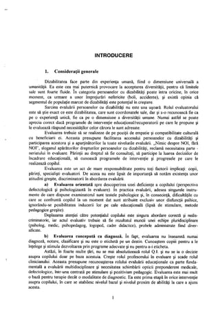 INTRODUCERE
1. Consideraţii generale
Dizabilitatea face parte din experienţa umană, fiind o dimensiune universală a
umanităţii. Ea este cea mai puternică provocare la acceptarea diversităţii, pentru că limitele
sale sunt foarte fluide. în categoria persoanelor cu dizabilităţi poate intra oricine, în orice
moment, ca urmare a unor împrejurări nefericite (boli, accidente), şi există opinia că
segmentul de populaţie marcat de dizabilităţi este potenţial în creştere.
Sarcina evaluării persoanelor cu dizabilităţi nu este una uşoară. Rolul evaluatorului
este să ştie exact ce este dizabilitatea, care sunt coordonatele sale, dar şi s-o recunoască fie ca
pe o experienţă unică, fie ca pe o dimensiune a diversităţii umane. Numai astfel se poate
aprecia corect dacă programele de intervenţie educaţional/recuperatorii pe care le propune şi
le evaluează răspund necesităţilor celor cărora le sunt adresate.
Evaluarea trebuie să se realizeze de pe poziţii de empatie şi compatibilitate culturală
cu beneficiarii ei. Aceasta presupune facilitarea accesului persoanelor cu dizabilităţi şi
participarea acestora şi a aparţinătorilor la toate nivelurile evaluării. „Nimic despre NOI, fără
NOI", sloganul apărătorilor drepturilor persoanelor cu dizabilităţi, reclamă necesitatea parte -
neriatului în evaluare. Părinţii au dreptul să fie consultaţi, să participe la luarea deciziilor de
încadrare educaţională, să cunoască programele de intervenţie şi progresele pe care le
realizează copilul.
Evaluarea este un act de mare responsabilitate pentru toţi factorii implicaţi: copii,
părinţi, specialişti evaluatori. De aceea nu este lipsit de importanţă să notăm existenţa unor
atitudini greşite, discriminatorii în abordarea evaluării.
a) Evaluarea orientată spre descoperirea unei deficienţe a copilului (perspectiva
defectologică şi psihologizantă în evaluare). în practica evaluării, adesea singurele instru­
mente de care dispune examinatorul sunt testele psihologice şi, în consecinţă, dificultăţile cu
care se confruntă copilul la un moment dat sunt atribuite exclusiv unor disfuncţii psihice,
ignorându-se posibilitatea inducerii lor pe cale educaţională (lipsă de stimulare, metode
pedagogice greşite).
Deplasarea atenţiei către potenţialul copilului este singura abordare corectă şi nedis-
criminatorie, iar actul evaluativ trebuie să fie rezultatul muncii unei echipe pluridisciplinare
(psiholog, medic, psihopedagog, logoped, cadre didactice), probele administrate fiind diver­
sificate.
b) Evaluarea concepută ca diagnoză. în fapt, evaluarea nu înseamnă numai
diagnoză, notare, clasificare şi nu este o etichetă pe un destin. Cunoaştem copiii pentru a le
înţelege şi stimula dezvoltarea prin programe adecvate şi nu pentru a-i eticheta.
Astăzi, în foarte multe ţări, nu se mai absolutizează rolul Q.I. şi nu se ia o decizie
asupra copilului doar pe baza acestuia. Creşte rolul profesorului în evaluare şi scade rolul
clinicianului. Aceasta presupune recunoaşterea rolului evaluării educaţionale ca parte funda­
mentală a evaluării multidisciplinare şi necesitatea schimbării opticii preponderent medicale,
defectologice, într-una centrată pe stimulare şi pozitivism pedagogic. Evaluarea este mai mult
o bază pentru terapie decât o modalitate de diagnostic. Ea este prima etapă în orice intervenţie
asupra copilului, în care se stabilesc nivelul bazai şi nivelul proxim de abilităţi la care a ajuns
acesta.
1
 