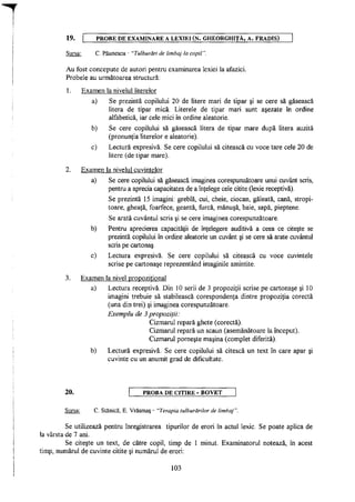 19. P R O B E D E EXAMINARE A LEXIEI ( N . GHEORGHIŢĂ, A. FRADIS)
Sursa: C. Păunescu - "Tulburări de limbaj la copil".
Au fost concepute de autori pentru examinarea lexiei la afazici.
Probele au următoarea structură:
1. Examen la nivelul literelor
a) Se prezintă copilului 20 de litere mari de tipar şi se cere să găsească
litera de tipar mică. Literele de tipar mari sunt aşezate în ordine
alfabetică, iar cele mici în ordine aleatorie.
b) Se cere copilului să găsească litera de tipar mare după litera auzită
(pronunţia literelor e aleatorie).
c) Lectură expresivă. Se cere copilului să citească cu voce tare cele 20 de
litere (de tipar mare).
2. Examen la nivelul cuvintelor
a) Se cere copilului să găsească imaginea corespunzătoare unui cuvânt scris,
pentru a aprecia capacitatea de a înţelege cele citite (lexie receptivă).
Se prezintă 15 imagini: greblă, cui, cheie, ciocan, găleată, cană, stropi­
toare, gheaţă, foarfece, geantă, furcă, mănuşă, baie, sapă, pieptene.
Se arată cuvântul scris şi se cere imaginea corespunzătoare.
b) Pentru aprecierea capacităţii de înţelegere auditivă a ceea ce citeşte se
prezintă copilului în ordine aleatorie un cuvânt şi se cere să arate cuvântul
scris pe cartonaş.
c) Lectura expresivă. Se cere copilului să citească cu voce cuvintele
scrise pe cartonaşe reprezentând imaginile amintite.
3. Examen la nivel propoziţional
a) Lectura receptivă. Din 10 serii de 3 propoziţii scrise pe cartonaşe şi 10
imagini trebuie să stabilească corespondenţa dintre propoziţia corectă
(una din trei) şi imaginea corespunzătoare.
Exemplu de 3 propoziţii:
Cizmarul repară ghete (corectă).
Cizmarul repară un scaun (asemănătoare la început).
Cizmarul porneşte maşina (complet diferită).
b) Lectură expresivă. Se cere copilului să citescă un text în care apar şi
cuvinte cu un anumit grad de dificultate.
20. PROBA D E CITIRE - B O V E T
Sursa: C. Stanică, E. Vrăşmaş - "Terapia tulburărilor de limbaj".
Se utilizează pentru înregistrarea tipurilor de erori în actul lexic. Se poate aplica de
la vârsta de 7 ani.
Se citeşte un text, de către copil, timp de 1 minut. Examinatorul notează, în acest
timp, numărul de cuvinte citite şi numărul de erori:
103
 