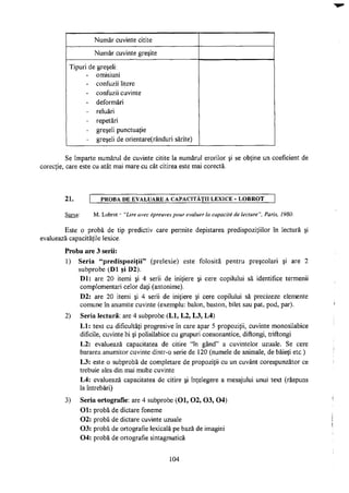 Număr cuvinte citite
Număr cuvinte greşite
Tipuri de greşeli:
- omisiuni
- confuzii litere
- confuzii cuvinte
- deformări
- reluări
- repetări
- greşeli punctuaţie
- greşeli de orientare(rânduri sărite)
Se împarte numărul de cuvinte citite la numărul erorilor şi se obţine un coeficient de
corecţie, care este cu atât mai mare cu cât citirea este mai corectă.
21. PROBA DE EVALUARE A CAPACITĂŢII LEXICE - L Q B R O T
Sursa: M. Lobrot - "Lire avec épreuves pour évaluer la capacité de lecture", Paris, 1980.
Este o probă de tip predictiv care permite depistarea predispoziţiilor în lectură şi
evaluează capacităţile lexice.
Proba are 3 serii:
1) Seria "predispoziţii" (prelexie) este folosită pentru preşcolari şi are 2
subprobe (Dl şi D2).
Dl: are 20 itemi şi 4 serii de iniţiere şi cere copilului să identifice termenii
complementari celor daţi (antonime).
D2: are 20 itemi şi 4 serii de iniţiere şi cere copilului să precizeze elemente
comune în anumite cuvinte (exemplu: balon, baston, bilet sau pat, pod, par).
2) Seria lectură: are 4 subprobe (LI, L2, L3, L4)
LI: text cu dificultăţi progresive în care apar 5 propoziţii, cuvinte monosilabice
dificile, cuvinte bi şi polisilabice cu grupuri consonantice, diftongi, triftongi
L2: evaluează capacitatea de citire "în gând" a cuvintelor uzuale. Se cere
bararea anumitor cuvinte dintr-o serie de 120 (numele de animale, de băieţi etc.)
L3: este o subprobă de completare de propoziţii cu un cuvânt corespunzător ce
trebuie ales din mai multe cuvinte
L4: evaluează capacitatea de citire şi înţelegere a mesajului unui text (răspuns
la întrebări)
3) Seria ortografie: are 4 subprobe (Ol, 0 2 , 0 3 , 04)
Ol: probă de dictare foneme
02: probă de dictare cuvinte uzuale
03: probă de ortografie lexicală pe bază de imagini
04: probă de ortografie sintagmatică
104
 