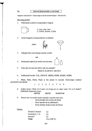 22. TEST D E ÎNŢELEGERE A LECTURII
Adaptare realizată de V. Oprea după textul de lectură Hainaut - Morlanwelz.
Structura probei:
1. Subliniază cuvântul corespunzător imaginii:
1. casa, rana, cana
2. CANA, RANA, CASA
2. Arată imaginea corespunzătoare cuvântului:
A
pahar
3. Adaugă litera care lipseşte acestui cuvânt:
asa
4. Desenează capacul pe sticla cea mai mare:
5. Care este cel mai mic dintre cele trei animale?
PISICĂ, ELEFANT, MUSCĂ
6. Subliniază fructele: CAL, PRUNĂ, ARDEI, PERE, ROŞIE, MERE.
7. Măria, Radu, Horia, Paula şi Ion pleacă în excursie. încercuieşte numărul
persoanelor care pleacă.
1 2 3 4 5 6 7 8 9
8. Andrei spune: Când voi fi mare voi naviga pe un vapor mare. Ce va fi Andrei?
Subliniază răspunsul corect.
MINER MEDIC MARINAR
9. Elevul care va rezolva acest exerciţiu va primi nota zece.
Scrie primele trei cuvinte din frază.
Scrie numele tău şi subliniază-1.
Scrie ultimele două cuvinte ale frazei.
Cotare:
Primele 5 itemuri
Itemurile 6, 7, 8
Itemul 9
Total
I P
2 p
3 p
14 p (100 %).
105
 