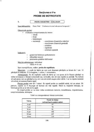 Secţiunea a V-a
t
PROBE DE MOTRICITATE
1. PROBA OZERETSKI - GUILLMAIN
Sursa bibliografică: Elena Vlad - "Evaluarea în actul educaţional terapeutic".
Obiectivele probei:
s evaluarea comportamentului motor:
- viteză
- forţă
- îndemânare
- rezistenţă: - coordonare dinamică a mâinilor
- coordonare dinamică generală
- echilibru
- rapiditate
- orientare spaţială
Indicatori:
gradul de întârziere psihomotorie
dificultăţi motorii
precizarea gradului deficienţei
Mod de administrare: individual
vârsta 4-11 ani
Spre exemplificare, redăm proba de rapiditate.
Materiale: - o coală de hârtie pe care sunt desenate pătrăţele cu latura de 1 cm: 10
pătrăţele în înălţime, 25 în lungime; 1 creion; 1 cronometru.
Administrare: Se dă copilului coala de hârtie şi i se spune că în fiecare pătrăţel va
trebui să traseze o liniuţă (orizontală sau verticală), dar cât mai repede cu putinţă. Nu trebuie
să sară peste nici un pătrăţel şi nu are voie să revină asupra celor sărite. I se va repeta insistent
că trebuie să execute foarte rapid.
Durata probei este de 1 minut. Se repetă proba cu cealaltă mână, tot un minut. Pe
parcurs, copilul va fi încurajat să lucreze cât mai repede. Dacă nu respectă indicaţia, se
întrerupe proba şi se reia de la capăt.
In timpul probei se va nota: slaba coordonare motorie, instabilitatea, impulsivitatea,
conştiinciozitatea, neliniştea.
Tabel cu corespondentul vârstei controlate:
Vârsta
Număr de liniuţe
(cel mai bun la ambele mâini)
6 ani 57
7 ani 74
8 ani 91
9 ani 100
10 ani 107
Hani 115
108
 