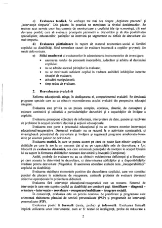 c) Evaluarea tardivă. Se vorbeşte tot mai des despre „depistare precoce" şi
„intervenţie timpurie". Din păcate, în practică ne menţinem la nivelul dezideratelor. Se
resimte acut nevoia unor instrumente de monitorizare a copilului (de tip screening), cât mai
devreme posibil, care să evalueze principalii parametri ai dezvoltării şi să dea posibilitatea
specialiştilor, educatorilor, părinţilor să intervină pe segmentele cu deficit de dezvoltare cât
mai timpuriu.
d) Evaluarea părtinitoare în raport de statutul economico-social al familiei
copilului cu dizabilităţi, fiind semnalate cazuri de evaluare incorectă a copiilor proveniţi din
medii defavorizate.
e) Stilul neadecvat al evaluatorilor în administrarea instrumentelor de investigare:
• asumarea rolului de persoană inaccesibilă, judecător şi arbitru al destinului
copilului;
• nu se admite accesul părinţilor la evaluare;
• nu se motivează suficient copilul în vederea anihilării inhibiţiilor inerente
situaţiei de evaluare;
• atitudini manipulatorii;
• timp redus de evaluare.
2. Reevaluarea evaluării
Reforma educaţională atinge, în desfăşurarea ei, compartimentul evaluării. Se derulează
programe speciale care au ca obiectiv reconsiderarea actului evaluării din perspectiva educaţiei
integrate.
Evaluarea este privită ca un proces complex, continuu, dinamic, de cunoaştere şi
estimare cantitativă şi calitativă a particularităţilor dezvoltării şi a capacităţilor de învăţare a
copilului.
Evaluarea presupune colectare de informaţii, interpretare de date, punere şi rezolvare
de probleme în scopul orientării deciziei şi acţiunii educaţionale.
Evaluarea este parte a procesului educaţional şi nu un demers exterior intervenţiei
educaţional/recuperative. Demersul evaluativ nu se rezumă la o activitate constatativă, ci
investighează potenţialul de dezvoltare şi învăţare şi sugerează programe ameliorativ-form-
ative pe anumite paliere de dezvoltare.
Evaluarea statică, în care se punea accent pe ceea ce poate face efectiv copilul, pe
abilităţile pe care le are la un moment dat şi nu pe capacităţile sale de dezvoltare, a fost
înlocuită cu evaluarea dinamică, cea care estimează potenţialul de învăţare în scopul folosirii
lui ca suport în formarea ablilităţilor necesare dezvoltării şi învăţării (Campione).
Astfel, probele de evaluare nu au ca obiectiv evidenţierea deficienţei şi a blocajelor
pe care aceasta le determină în dezvoltare, ci determinarea abilităţilor şi a disponibilităţilor
imediate pentru dezvoltare (Vâgotski). O asemenea abordare exclude teza „irecuperabilităţii"
copilului cu dizabilităţi.
Evaluarea stabileşte elementele pozitive din dezvoltarea copilului, care vor constitui
punctul de plecare în activitatea de recuperare, cerinţele probelor de evaluare devenind
obiective operaţionale în proiectarea didactică.
Evaluarea fără intervenţie educaţional-recuperativă este un nonsens. Sistemul de
intervenţie în care este cuprins copilul cu dizabilităţi are următorii paşi: identificare - diagnoză -
orientare - intervenţie - reevaluare - recuperare/reabilitare - integrare socială.
In consecinţă, evaluarea este un proces continuu de planificare şi programare care
orientează elaborarea planului de servicii personalizate (PSP) şi programele de intervenţii
personalizate (PIP).
Evaluarea poate fi formală (teste, probe) şi informată. Evaluarea formală
implică utilizarea unor instrumente, cum ar fi: testul de inteligenţă, probe de măsurare a
2
 