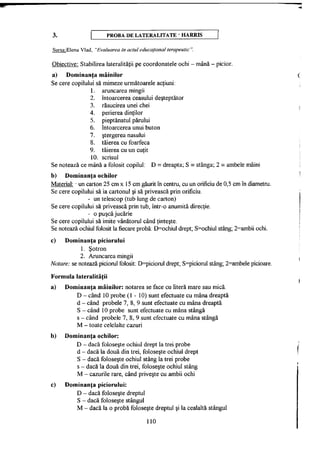 3. PROBA D E LATERALITATE " H A R R I S
Sursa:Elena Vlad, "Evaluarea în actul educaţional terapeutic ".
Obiective: Stabilirea lateralităţii pe coordonatele ochi - mână - picior.
a) Dominanţa mâinilor
Se cere copilului să mimeze următoarele acţiuni:
1. aruncarea mingii
2. întoarcerea ceasului deşteptător
3. răsucirea unei chei
4. perierea dinţilor
5. pieptănatul părului
6. întoarcerea unui buton
7. ştergerea nasului
8. tăierea cu foarfecă
9. tăierea cu un cuţit
10. scrisul
Se notează ce mână a folosit copilul: D = dreapta; S = stânga; 2 = ambele mâini
b) Dominanţa ochilor
Material: - un carton 25 cm x 15 cm găurit în centru, cu un orificiu de 0,5 cm în diametru.
Se cere copilului să ia cartonul şi să privească prin orificiu.
- un telescop (tub lung de carton)
Se cere copilului să privească prin tub, într-o anumită direcţie.
- o puşcă jucărie
Se cere copilului să imite vânătorul când ţinteşte.
Se notează ochiul folosit la fiecare probă: D=ochiul drept; S=ochiul stâng; 2=ambii ochi.
c) Dominanţa piciorului
1. Şotron
2. Aruncarea mingii
Notare: se notează piciorul folosit: D=piciorul drept; S=piciorul stâng; 2=ambele picioare.
Formula lateralităţii
a) Dominanţa mâinilor: notarea se face cu literă mare sau mică.
D - când 10 probe (1 - 10) sunt efectuate cu mâna dreaptă
d - când probele 7, 8, 9 sunt efectuate cu mâna dreaptă
S - când 10 probe sunt efectuate cu mâna stângă
s - când probele 7, 8, 9 sunt efectuate cu mâna stângă
M - toate celelalte cazuri
b) Dominanţa ochilor:
D - dacă foloseşte ochiul drept la trei probe
d - dacă la două din trei, foloseşte ochiul drept
S - dacă foloseşte ochiul stâng la trei probe
s - dacă la două din trei, foloseşte ochiul stâng
M - cazurile rare, când priveşte cu ambii ochi
c) Dominanţa piciorului:
D - dacă foloseşte dreptul
S - dacă foloseşte stângul
M - dacă la o probă foloseşte dreptul şi la cealaltă stângul
110
 