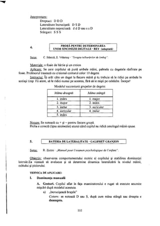 Interpretare:
P R O B Ă P E N T R U D E T E R M I N A R E A
U N O R SINCINEZII D I G I T A L E - R E Y (adaptată)
Sursa: C. Stanică, E. Vrăşmaş - "Terapia tulburărilor de limbaj ".
Materiale: o foaie de hârtie şi un creion
Aplicare: Se cere copilului să pună ambele mâini, palmele cu degetele răsfirate pe
foaie. Profesorul trasează cu creionul conturul celor 10 degete.
Instructaj: Iţi arăt câte un deget la fiecare mână şi tu trebuie să le ridici pe ambele în
acelaşi timp. Fii atent, să le ridici numai pe acestea, fără să le mişti pe celelalte. începe!
Modelul succesiunii grupelor de degete:
Mâna dreaptă Mâna stângă
1. index 1. major
2. major 2. index
3. inelar 3. auricular
4. auricular 4. inelar
5. index
Notare: Se notează cu + şi - pentru fiecare grupă.
Proba e corectă (lipsa sincineziei) atunci când copilul nu ridică omologul mâinii opuse.
B A T E R I A D E L A T E R A L I T A T E - G A L I F R E T G R A N J O N
Sursa: R. Z a z z o - ,JWanuel pour Vexamen psychologique de Venfant".
Obiectiv: observarea comportamentului motric al copilului şi stabilirea dominanţei
laterale.Ea vizează să evalueze şi să determine dinamica lateralizării la nivelul mâinii,
ochiului şi piciorului.
TEHNICA D E A P L I C A R E :
I. Dominanţa manuală
A. Gesturi. Copilul aflat în faţa examinatorului e rugat să execute anumite
mişcări după modelul acestuia.
a) „încrucişează braţele"
Cotare: se notează D sau S, după cum mâna stângă sau dreapta e
deasupra.
111
Dreptaci: D D D
Lateralitate încrucişată: D S D
Lateralitate neprecizată: d d D sau s s D
Stângaci: S S S
 
