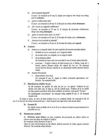 b) „încrucişează degetele"
Cotare: se notează cu D sau S, după cum degetul mic drept sau stâng
este în exterior.
c) „pune o mână peste alta"
Cotare: se notează cu D sau S, în funcţie de mâna aflată deasupra.
d) „fă o cruce cu degetele arătătoare"
Cotare: se notează cu D sau S, în funcţie de prezenţa arătătorului
drept sau stâng deasupra.
e) „pune un pumn peste altul, ca mine"
Cotare: se notează cu D sau S, în funcţie de mâna care e deasupra.
0 „întoarce-te şi prinde-ţi palmele"
Cotare: se notează cu D sau S, în funcţie de mâna care apucă.
B. Acţiuni:
a) Acţiuni cu o singură mână: Se cere copilului să execute anumite acţiuni:
1. să bată un cui cu ciocanul, cu o singură mână
2. să scoată cuiul, cu cleştele, cu o singură mână
3. să-şi pieptene părul
Se notează la toate cele trei activităţi S sau D după mâna folosită
4. punctare - Copilul trebuie să facă puncte pe o hârtie, timp de 1
minut, pentru fiecare mână. Se repetă de trei ori. Se notează
scorul pentru fiecare repriză şi se calculează totalul pentru fiecare
mână.
b) Acţiuni bimanuale
1. deşurubarea unui dop.
Se notează D sau S, după ce mână utilizează aprinderea chi­
britului. Se notează la fel.
C. Distribuirea cărţilor de joc.
Se dă copilului un pachet de cărţi de joc şi i se spune: Trebuie să pui
cărţile una câte una, în faţa ta, cât de repede poţi. Trebuie să le iei astfel
(se face gestul prinderii cărţii între arătător şi police). Eşti gata? începe!
Se declanşează cronometrul. Se notează mâna activă D sau S. Se notează
timpul total.
în etapa a doua, se cere să facă acelaşi lucru cu cealaltă mână. Se notează la fel, D
sau S, în funcţie de mâna dominantă sau = dacă timpul este egal între cele două mâini.
D. Gesturi II.
Se repetă toate probele de la a) la f) şi se observă dacă comportamentul se
schimbă sau nu.
II. Dominanta oculară
A. Privirea unui obiect: se cere copilului să privească un obiect printr-un
carton care are tăiat un orificiu la mijloc.
Se notează ochiul director D sau S.
Apoi se cere să privească un alt obiect, ţinând cartonul în mâna opusă ochiului
director. Se notează ochiul folosit.
112
 