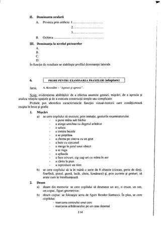 II. Dominanta oculară
A. Privirea prin orificiu: 1
2
3
B. Ochirea
III. Dominanţa la nivelul picioarelor
A.
B.
C.
D.
în funcţie de rezultate se stabileşte profilul dominanţei laterale.
P R O B E PENTRU EXAMINAREA PRAXIILOR (adaptare)
Sursa: A. Kreindler - "Agnozii şi apraxii".
Scop: evidenţierea abilităţilor de a efectua anumite gesturi, mişcări, de a aprecia şi
analiza relaţiile spaţiale şi de a executa construcţii simple sau complicate.
Probele pot identifica caracteristicile funcţiei vizual-motorii care condiţionează
reuşita în lexie şi grafie.
1. Mişcări
a) se cere copilului să execute, prin imitaţie, gesturile examinatorului:
a pune mâna sub bărbie
a atinge urechea cu degetul arătător
a saluta
a trimite bezele
a se pieptăna
a chema pe cineva cu un gest
a bate cu ciocanul
a merge în jurul unui obiect
a se ruga
a aplauda
a face cercuri, zig-zag-uri cu mâna în aer
a cânta la pian
a reproduce un ritm
b) se cere copilului să ia în mână o serie de 8 obiecte (ciocan, perie de dinţi,
foarfecă, pistol, gumă, lacăt, cheie, lumânare) şi, prin cuvinte şi gesturi, să
arate cum le întrebuinţează.
2. Desen
a) desen din memorie: se cere copilului să deseneze un arc, o cruce, un om,
un copac, figuri geometrice.
b) desen copiat: se foloseşte seria de figuri Bender-Santucci. în plus, se cere
copilului:
- marcarea centrului unui cerc
- marcarea arătătoarelor pe un ceas desenat
114
 
