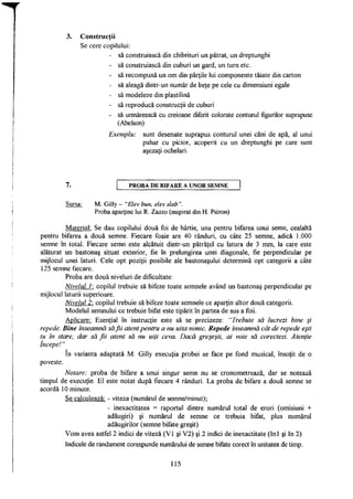 3. Construcţii
Se cere copilului:
- să construiască din chibrituri un pătrat, un dreptunghi
- să construiască din cuburi un gard, un turn etc.
- să recompună un om din părţile lui componente tăiate din carton
- să aleagă dintr-un număr de beţe pe cele cu dimensiuni egale
- să modeleze din plastilină
- să reproducă construcţii de cuburi
- să urmărească cu creioane diferit colorate conturul figurilor suprapuse
(Abelson)
Exemplu: sunt desenate suprapus conturul unei căni de apă, al unui
pahar cu picior, acoperit cu un dreptunghi pe care sunt
aşezaţi ochelari.
7. PROBA D E BIFARE A UNOR SEMNE
Sursa: M. Gilly - "Elev bun, elev slab".
Proba aparţine lui R. Zazzo (inspirat din H. Pieron)
Material: Se dau copilului două foi de hârtie, una pentru bifarea unui semn, cealaltă
pentru bifarea a două semne. Fiecare foaie are 40 rânduri, cu câte 25 semne, adică 1.000
semne în total. Fiecare semn este alcătuit dintr-un pătrăţel cu latura de 3 mm, la care este
alăturat un bastonaş situat exterior, fie în prelungirea unei diagonale, fie perpendicular pe
mijlocul unei laturi. Cele opt poziţii posibile ale bastonaşului determină opt categorii a câte
125 semne fiecare.
Proba are două niveluri de dificultate:
Nivelul 1: copilul trebuie să bifeze toate semnele având un bastonaş perpendicular pe
mijlocul laturii superioare.
Nivelul 2: copilul trebuie să bifeze toate semnele ce aparţin altor două categorii.
Modelul semnului ce trebuie bifat este tipărit în partea de sus a foii.
Aplicare: Esenţial în instrucţie este să se precizeze: "Trebuie să lucrezi bine şi
repede. Bine înseamnă să fii atent pentru a nu uita nimic. Repede înseamnă cât de repede eşti
tu în stare, dar să fii atent să nu uiţi ceva. Dacă greşeşti, ai voie să corectezi. Atenţie
începe! "
în varianta adaptată M. Gilly execuţia probei se face pe fond muzical, însoţit de o
poveste.
Notare: proba de bifare a unui singur semn nu se cronometrează, dar se notează
timpul de execuţie. El este notat după fiecare 4 rânduri. La proba de bifare a două semne se
acordă 10 minute.
Se calculează: - viteza (numărul de semne/minut);
- inexactitatea = raportul dintre numărul total de erori (omisiuni +
adăugiri) şi numărul de semne ce trebuia bifat, plus numărul
adăugirilor (semne bifate greşit).
Vom avea astfel 2 indici de viteză (VI şi V2) şi 2 indici de inexactitate (Ini şi In 2).
Indicele de randament corespunde numărului de semne bifate corect în unitatea de timp.
115
 