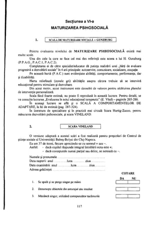 Secţiunea a Vl-a
i
MATURIZAREA PSIHOSOCIALĂ
SCALA DE MATURIZARE SOCIALĂ - G U N Z B U R G
Pentru evaluarea nivelului de MATURIZARE PSIHOSOCIALA există mai
multe scale.
Una din cele la care se face cel mai des referinţă este aceea a lui H. Gunzburg
(P.P.A.G., P.A.C.l, P.A.C.2).
Completarea ei de către specialist/educator dă putinţa realizării unei „hărţi de evaluare
progresivă a dezvoltării sociale" în 4 arii principale: autoservire, comunicare, socializare, ocupaţie.
Pe această hartă (P.A.C.) sunt evidenţiate abilităţi, comportamente, performanţe, dar
şi dizabilităţi.
Harta reliefează (zonele gri) abilităţile asupra cărora trebuie să se intervină
educaţional pentru stimulare şi dezvoltare.
Din acest motiv, acest instrument este deosebit de valoros pentru alcătuirea planului
de intervenţie personalizată.
Scala fiind foarte extinsă, nu poate fi reprodusă în această lucrare. Pentru detalii, se
va consulta lucrarea „Evaluarea în actul educaţional terapeutic" (E. Vlad) - paginile 265-286.
în aceeaşi lucrare se află şi o SCALĂ A COMPORTAMENTELOR DE
ADAPTARE, la fel de extinsă (pag. 287-324).
în literatura de specialitate şi în practică mai circulă Scara Hurtig-Zazzo, pentru
măsurarea dezvoltării psihosociale, şi scara VINELAND.
2. S C A R A V I N E L A N D
O versiune adaptată a acestei scări a fost realizată pentru preşcolari de Centrul de
ştiinţe sociale al Universităţii Babeş-Bolyai din Cluj-Napoca.
Ea are 37 de itemi, fiecare apreciindu-se cu semnul + sau -.
Astfel: - dacă copilul răspunde integral întrebării nota este +;
- dacă corespunde numai parţial sau deloc, se notează cu -.
Numele şi prenumele
Data naşterii: anul luna ziua
Data examinării: anul luna ziua
Adresa grădiniţei:
COTARE
DA NU
1. Se spală şi se şterge singur pe mâini
2. Denumeşte obiectele din anturajul său imediat
3. Mănâncă singur, utilizând corespunzător tacâmurile
117
 