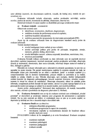 unor abilităţi (motorii, de discriminare auditivă, vizuală, de limbaj etc), testele de per­
sonalitate etc.
Evaluarea informală include observaţia, analiza produselor activităţii, analiza
erorilor, analiza de sarcini, inventarele de abilităţi, chestionare, interviul etc.
Demersul evaluativ în cazul copiilor cu dizabilităţi parcurge următoarele etape:
a) Evaluare iniţială - constatativă
Obiectivele acesteia sunt:
• identificare, inventariere, clasificare, diagnosticare;
• stabilirea nivelului de performanţe actual al copilului;
• stabilirea încadrării educaţionale;
• stabilirea parametrilor programului de intervenţie personalizată (PIP).
Acest tip de evaluare utilizează teste de diagnosticare standard sau/şi probe de
evaluare informală.
Testele standard măsoară:
• nivelul inteligenţei (teste verbale şi non-verbale);
• nivelul activităţii psihice prin probe de percepţie, imaginaţie, atenţie,
memorie, gândire, limbaj, afectivitate;
• nivelul abilităţilor motorii: schema corporală, lateralitate, motricitate, ritm;
• structura personalităţii.
Evaluarea formală trebuie coroborată cu date informale care să cuprindă istoricul
dezvoltării copilului (anamneză), istoricul emoţional, analiza produselor activităţii, observaţia
directă şi sistematică, chestionare, date socio-culturale, informaţii despre status-ul medical şi
fizic, dialogul cu părinţii.
Metodele de evaluare informală sunt o alternativă la tehnicile specializate, la care nici un
specialist nu poate renunţa. Ele permit monitorizarea copilului în contexte naturale de viaţă, iar
informaţiile culese prin intermediul lor ne oferă o adevărată „hartă" a evoluţiei copilului şi a
comportamentelor sale în domenii fundamentale, precum relaţiile cu activitatea şi cu mediul,
relaţiile cu ceilalţi, relaţiile cu sine. Metoda observaţiei, spre exemplu, rămâne indispensabilă
oricărei încercări de diagnostic psihopedagogie, întrucât surprinde fenomene, atitudini, compor­
tamente în ritmul lor natural de manifestare. Observaţia sistematică, alături de celelalte probe
informale, completează probele formale de tipul testelor, cărora li se poate reproşa faptul că nu se
preocupă de modul cum ajunge un subiect la un anumit rezultat, cum rezolvă problema.
Aceste probe „metacognitive" furnizează date suplimentare, de nuanţă, inaccesibile
altor metode, oferind o posibilitate de diagnostic plurivalent (I. Holban).
b) Evaluarea formativă este un tip de evaluare continuă care evidenţiază „nivelul
potenţial" al dezvoltării şi urmăreşte iniţierea unor programe de antrenament a operaţiilor
mintale. Ea nu este centrată pe deficit, ci evidenţiază ceea ce ştie şi ce poate copilul, ce
deprinderi şi abilităţi are într-o anumită etapă a dezvoltării sale.
c) Evaluarea finală are ca obiective:
• estimarea eficacităţii programului;
• modificarea programului în raport de constatări;
• reevaluarea copilului şi reconsiderarea deciziei de încadrare educa­
ţională, dacă este cazul.
EVALUAREA trebuie să fie complexă şi să evite formalismul. Evaluare complexă
înseamnă:
• examinare medicală
• examinare psihologică
• examinare pedagogică
• evaluare socială.
3
 